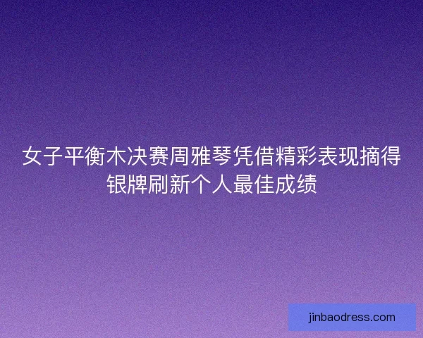 女子平衡木决赛周雅琴凭借精彩表现摘得银牌刷新个人最佳成绩