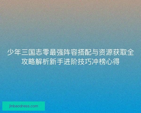 少年三国志零最强阵容搭配与资源获取全攻略解析新手进阶技巧冲榜心得