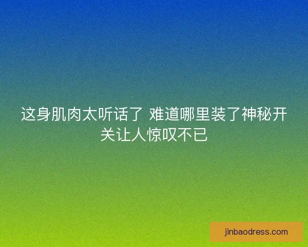 这身肌肉太听话了 难道哪里装了神秘开关让人惊叹不已