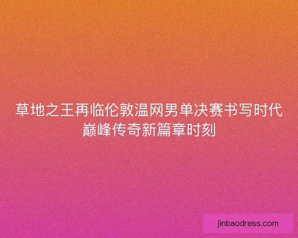 草地之王再临伦敦温网男单决赛书写时代巅峰传奇新篇章时刻
