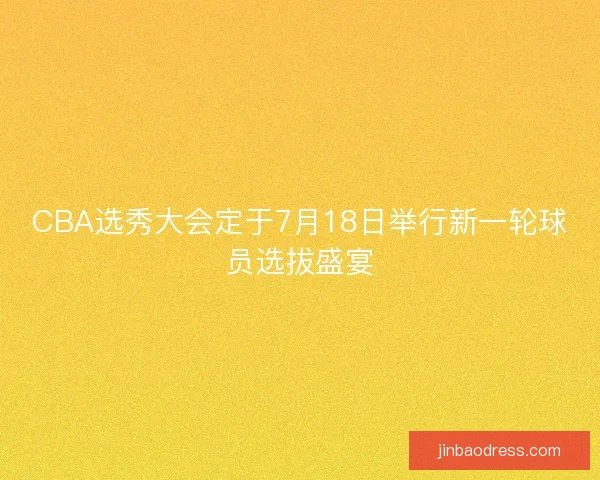 CBA选秀大会定于7月18日举行新一轮球员选拔盛宴