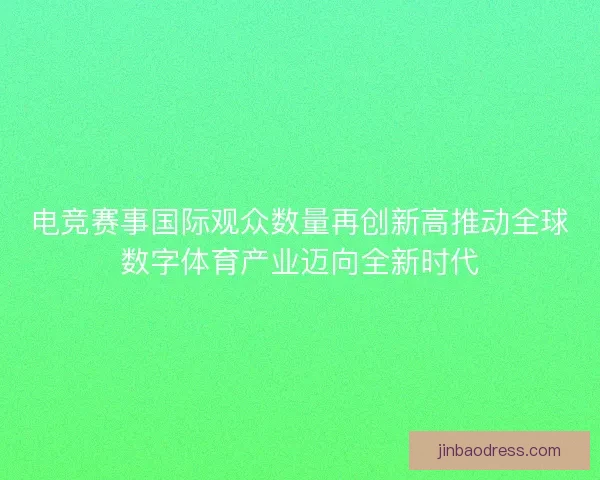 电竞赛事国际观众数量再创新高推动全球数字体育产业迈向全新时代