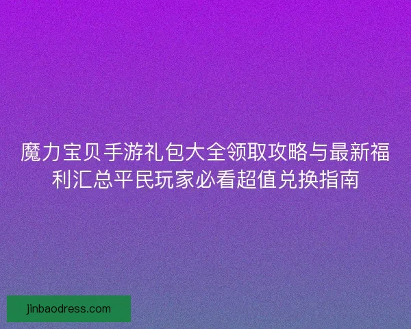 魔力宝贝手游礼包大全领取攻略与最新福利汇总平民玩家必看超值兑换指南