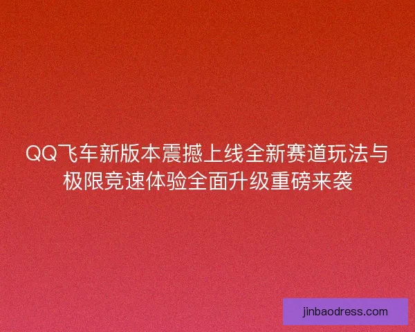 QQ飞车新版本震撼上线全新赛道玩法与极限竞速体验全面升级重磅来袭
