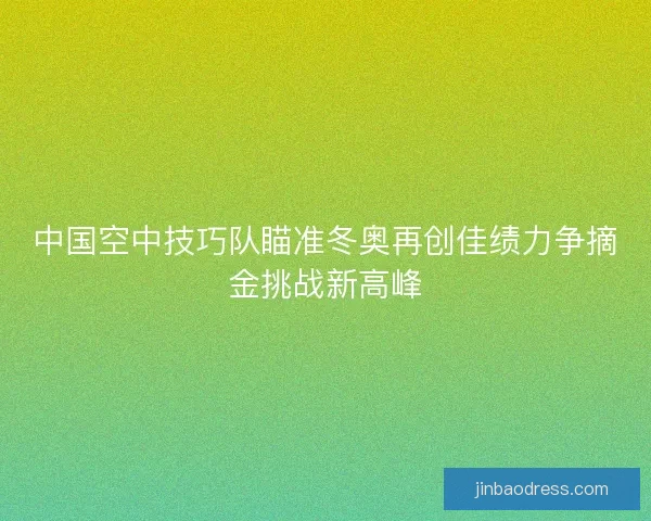 中国空中技巧队瞄准冬奥再创佳绩力争摘金挑战新高峰